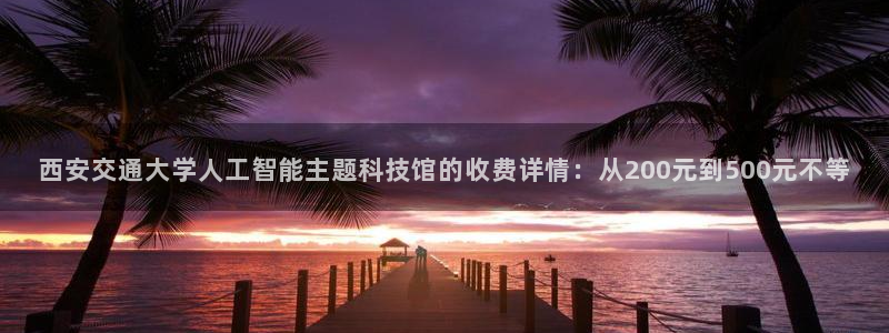 西安交通大学人工智能主题科技馆的收费详情：从200元到500元不等